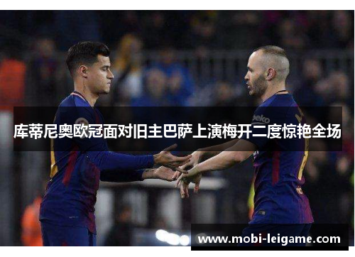 库蒂尼奥欧冠面对旧主巴萨上演梅开二度惊艳全场